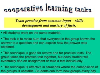 cooperative learning tasks Team practice from common input – skills development and mastery of facts. All students work on the same material. The task is to make sure that everyone in the group knows the answer to a question and can explain how the answer was obteined. This technique is good for review and for practice tests; The group takes the practice test together, but each student will eventually d o an assignment or take a test individually. This technique is effective in situations where the composition of the groups is unstable. Students   can form new groups every day 
