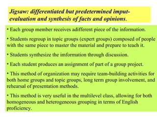 Jigsaw: differentiated but predetermined imput- evaluation and synthesis of facts and opinions . Each group member receives adifferent piece of the information. Students regroup in topic groups (expert groups) composed of people with the same piece to master the material and prepare to teach it. Students synthesize the imformation through discussion. Each student produces an assignment of part of a group project. This method of organization may require team-building activities for both home groups and topic groups, long term group involvement, and rehearsal of presentation methods. This method is very useful in the multilevel class, allowing for both homogeneous and heterogeneous grouping in terms of English proficiency. 