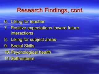 Research Findings, cont.
6. Liking for teacher
7. Positive expectations toward future
    interactions
8. Liking for subject areas
9. Social Skills
10. Psychological health
11. Self-esteem
 
