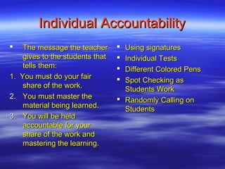 Individual Accountability
     The message the teacher       Using signatures
      gives to the students that    Individual Tests
      tells them:                   Different Colored Pens
1.   You must do your fair          Spot Checking as
      share of the work.             Students Work
2.    You must master the           Randomly Calling on
      material being learned.        Students
3.    You will be held
      accountable for your
      share of the work and
      mastering the learning.
 