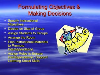 Formulating Objectives &
            Making Decisions
 Specify Instructional
  Objectives
 Decide on Size of Group
 Assign Students to Groups
 Arrange the Room
 Plan Instructional Materials
  to Promote
  Interdependence
 Assign Roles to Ensure
  Interdependence / Support
  Learning Social Skills
 