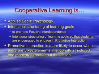 Cooperative Learning is…
 Applied Social Psychology
 Intentional structuring of learning goals
   – to promote Positive Interdependence
   – Intentional structuring of learning goals so that students
     are encouraged to engage in Promotive Interaction
 Promotive Interaction is more likely to occur when
  there are 5 key elements intentionally structured
  and monitored throughout the lesson.
 