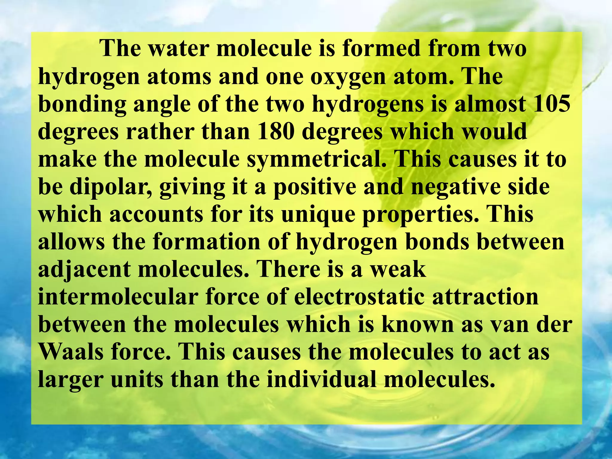 The water molecule is formed from two
hydrogen atoms and one oxygen atom. The
bonding angle of the two hydrogens is almost 105
degrees rather than 180 degrees which would
make the molecule symmetrical. This causes it to
be dipolar, giving it a positive and negative side
which accounts for its unique properties. This
allows the formation of hydrogen bonds between
adjacent molecules. There is a weak
intermolecular force of electrostatic attraction
between the molecules which is known as van der
Waals force. This causes the molecules to act as
larger units than the individual molecules.
 