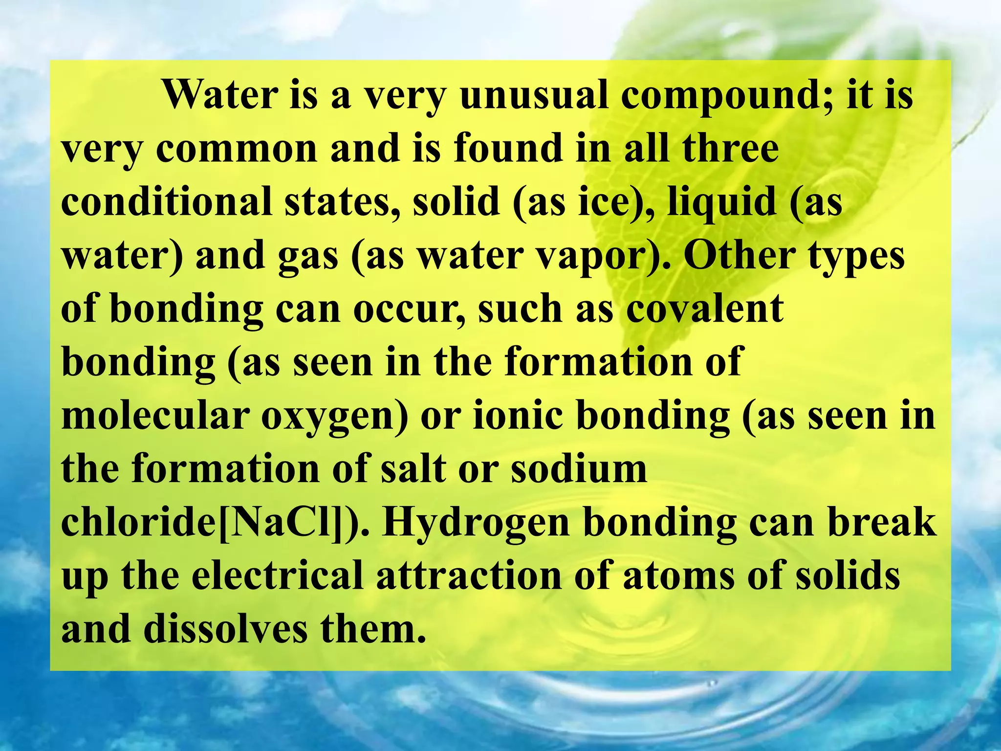 Water is a very unusual compound; it is
very common and is found in all three
conditional states, solid (as ice), liquid (as
water) and gas (as water vapor). Other types
of bonding can occur, such as covalent
bonding (as seen in the formation of
molecular oxygen) or ionic bonding (as seen in
the formation of salt or sodium
chloride[NaCl]). Hydrogen bonding can break
up the electrical attraction of atoms of solids
and dissolves them.
 