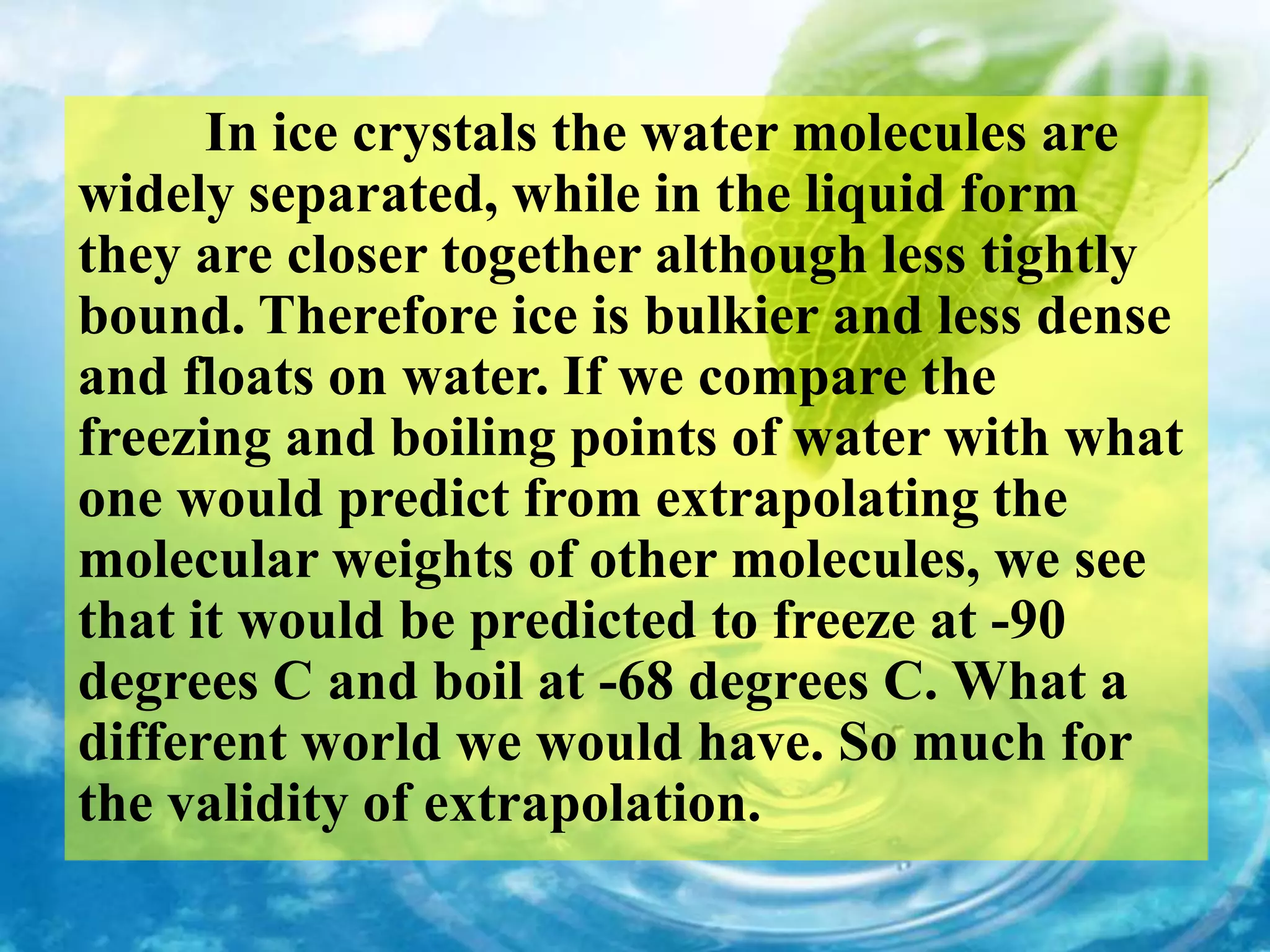 In ice crystals the water molecules are
widely separated, while in the liquid form
they are closer together although less tightly
bound. Therefore ice is bulkier and less dense
and floats on water. If we compare the
freezing and boiling points of water with what
one would predict from extrapolating the
molecular weights of other molecules, we see
that it would be predicted to freeze at -90
degrees C and boil at -68 degrees C. What a
different world we would have. So much for
the validity of extrapolation.
 