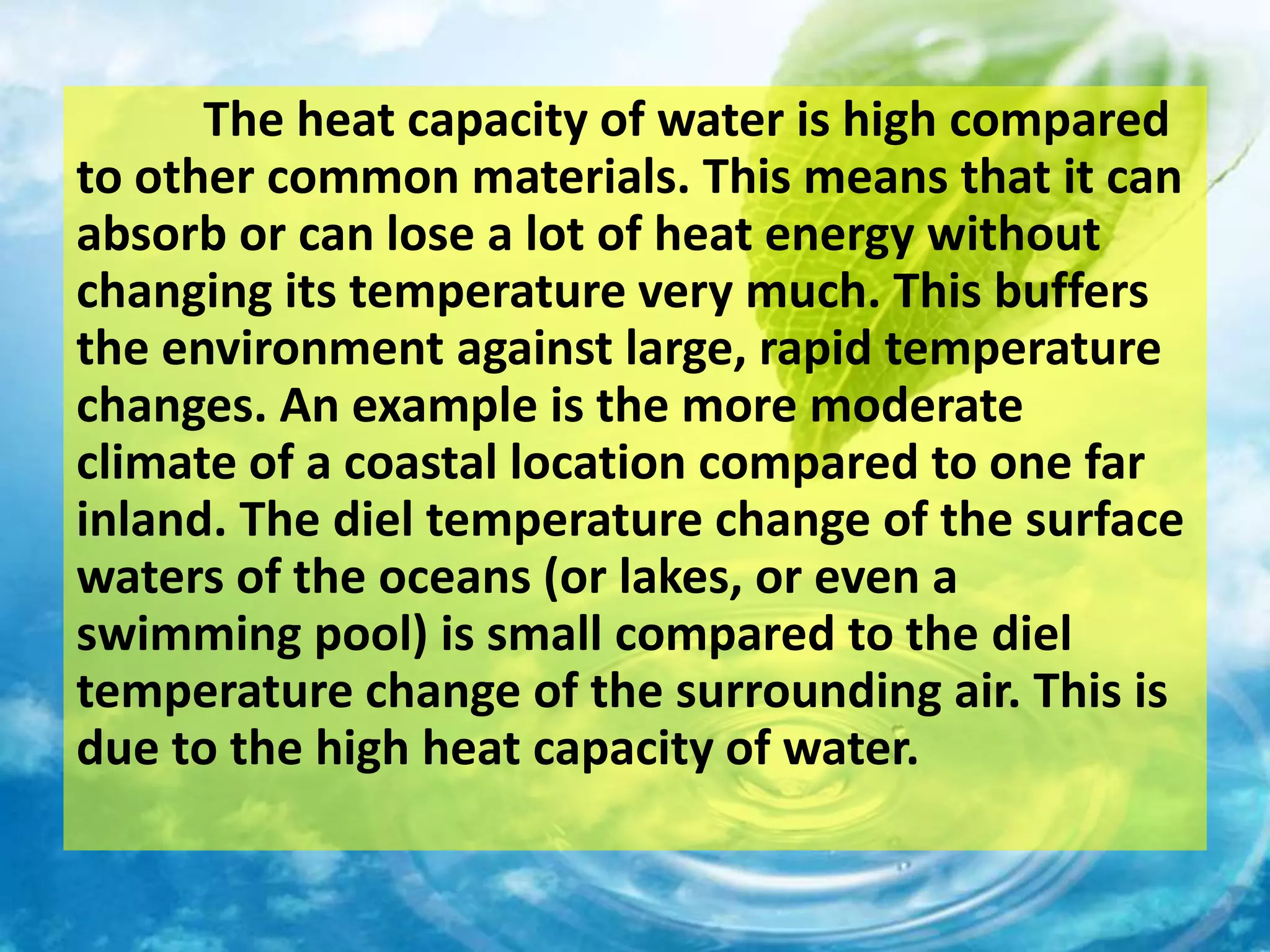 The heat capacity of water is high compared
to other common materials. This means that it can
absorb or can lose a lot of heat energy without
changing its temperature very much. This buffers
the environment against large, rapid temperature
changes. An example is the more moderate
climate of a coastal location compared to one far
inland. The diel temperature change of the surface
waters of the oceans (or lakes, or even a
swimming pool) is small compared to the diel
temperature change of the surrounding air. This is
due to the high heat capacity of water.
 
