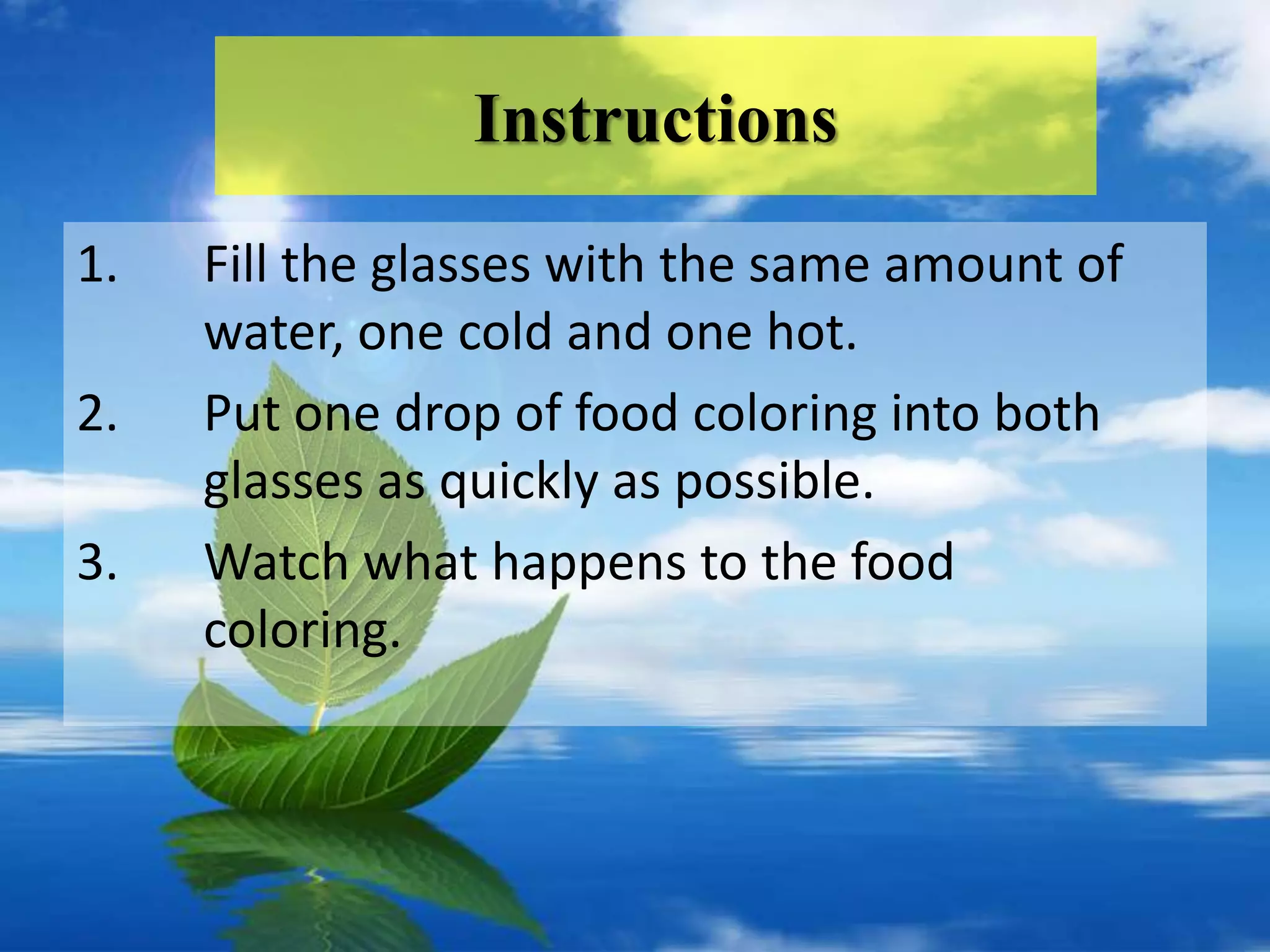Instructions
1.   Fill the glasses with the same amount of
     water, one cold and one hot.
2.   Put one drop of food coloring into both
     glasses as quickly as possible.
3.   Watch what happens to the food
     coloring.
 