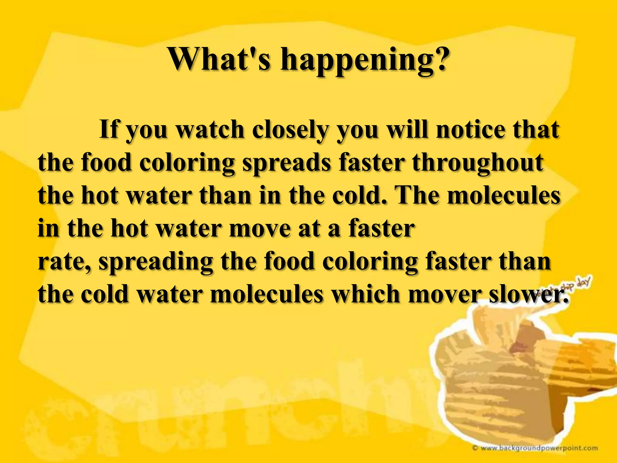 What's happening?
      If you watch closely you will notice that
the food coloring spreads faster throughout
the hot water than in the cold. The molecules
in the hot water move at a faster
rate, spreading the food coloring faster than
the cold water molecules which mover slower.
 
