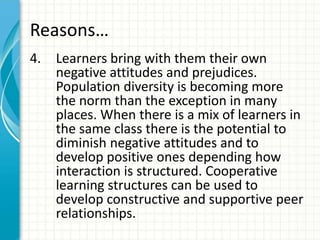 Reasons…
4. Learners bring with them their own
negative attitudes and prejudices.
Population diversity is becoming more
the norm than the exception in many
places. When there is a mix of learners in
the same class there is the potential to
diminish negative attitudes and to
develop positive ones depending how
interaction is structured. Cooperative
learning structures can be used to
develop constructive and supportive peer
relationships.
 