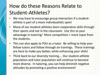 How do these Reasons Relate to
Student-Athletes?
• We may have to encourage group interaction if a student-
athlete is part of a more individualistic sport
• Many of our student-athletes learn cooperative skills through
their sports and not in the classroom. Use this to your
advantage in tutoring! More competition = more input from
the students.
• This can also apply to YOU as a tutor. Be willing to help your
fellow tutors and follow through on trainings. These trainings
are here to make you better, while enhancing your skills!
• Think back to our diversity training…. Our student-athlete
population and tutor population will continue to become
more diverse. In tutoring, you can help diminish negative
attitudes by promoting a positive environment!
 