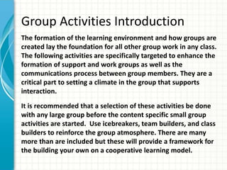 Group Activities Introduction
The formation of the learning environment and how groups are
created lay the foundation for all other group work in any class.
The following activities are specifically targeted to enhance the
formation of support and work groups as well as the
communications process between group members. They are a
critical part to setting a climate in the group that supports
interaction.
It is recommended that a selection of these activities be done
with any large group before the content specific small group
activities are started. Use icebreakers, team builders, and class
builders to reinforce the group atmosphere. There are many
more than are included but these will provide a framework for
the building your own on a cooperative learning model.
 