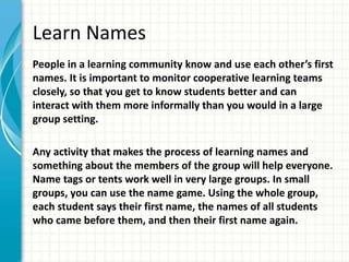 Learn Names
People in a learning community know and use each other’s first
names. It is important to monitor cooperative learning teams
closely, so that you get to know students better and can
interact with them more informally than you would in a large
group setting.
Any activity that makes the process of learning names and
something about the members of the group will help everyone.
Name tags or tents work well in very large groups. In small
groups, you can use the name game. Using the whole group,
each student says their first name, the names of all students
who came before them, and then their first name again.
 