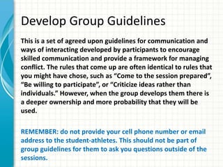 Develop Group Guidelines
This is a set of agreed upon guidelines for communication and
ways of interacting developed by participants to encourage
skilled communication and provide a framework for managing
conflict. The rules that come up are often identical to rules that
you might have chose, such as “Come to the session prepared”,
“Be willing to participate”, or “Criticize ideas rather than
individuals.” However, when the group develops them there is
a deeper ownership and more probability that they will be
used.
REMEMBER: do not provide your cell phone number or email
address to the student-athletes. This should not be part of
group guidelines for them to ask you questions outside of the
sessions.
 