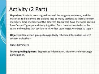 Activity (2 Part)
Organizer: Students are assigned to small heterogeneous teams, and the
materials to be learned are divided into as many sections as there are team
members. First, members of the different teams who have the same section
form “expert” groups and study together. Each then returns to his or her
team and teaches that section to his or her teammates.<connect to topic>.
Objective: Use expert groups to cognitively rehearse information <insert
content objective>.
Time: 60minutes
Techniques/Equipment: Segmented information. Monitor and encourage
participation.
 