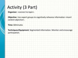 Activity (3 Part)
Organizer: <connect to topic>.
Objective: Use expert groups to cognitively rehearse information <insert
content objective>.
Time: 60minutes
Techniques/Equipment: Segmented information. Monitor and encourage
participation.
 