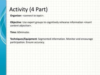 Activity (4 Part)
Organizer: <connect to topic>.
Objective: Use expert groups to cognitively rehearse information <insert
content objective>.
Time: 60minutes
Techniques/Equipment: Segmented information. Monitor and encourage
participation. Ensure accuracy.
 