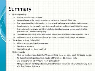 Summary
• Utilize Jigsawing!
– Hold each student accountable.
– Students become the expert, relaying on each other, instead of just you.
– Give students guidance (key points or terms) so they know what to bring to the group.
– Knowing where they struggle, have them work on that, and then teach it to the group.
– Be creative with what you want them to bring back (vocabulary, terms, predicting test
questions, etc.) You can do anything!
– This takes responsibility off of you but still have a plan so it doesn’t become mass chaos.
– Divide sections to as many people that you have or create small groups for sections.
• Think about utilizing “rally tables”
– Athletes are competitive in every way.
– Have to use answers.
– Trash talking will get them involved.
• Utilize rewards
– While we can’t give our student-athletes anything, there are some small things you can do.
– If a student is really participating, maybe let them leave 10 minutes early.
– Give praise (“Great job!” “You’re really getting this!”
– If they don’t work hard or participate, make them stay the whole time, while allowing those
who do to leave a little early.
 