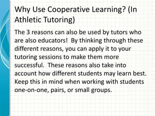 Why Use Cooperative Learning? (In
Athletic Tutoring)
The 3 reasons can also be used by tutors who
are also educators! By thinking through these
different reasons, you can apply it to your
tutoring sessions to make them more
successful. These reasons also take into
account how different students may learn best.
Keep this in mind when working with students
one-on-one, pairs, or small groups.
 