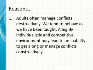 Reasons…
1. Adults often manage conflicts
destructively. We tend to behave as
we have been taught. A highly
individualistic and competitive
environment may lead to an inability
to get along or manage conflicts
constructively.
 