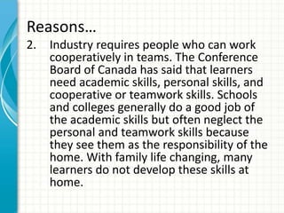 Reasons…
2. Industry requires people who can work
cooperatively in teams. The Conference
Board of Canada has said that learners
need academic skills, personal skills, and
cooperative or teamwork skills. Schools
and colleges generally do a good job of
the academic skills but often neglect the
personal and teamwork skills because
they see them as the responsibility of the
home. With family life changing, many
learners do not develop these skills at
home.
 