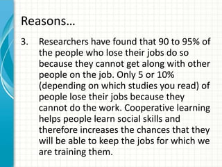 Reasons…
3. Researchers have found that 90 to 95% of
the people who lose their jobs do so
because they cannot get along with other
people on the job. Only 5 or 10%
(depending on which studies you read) of
people lose their jobs because they
cannot do the work. Cooperative learning
helps people learn social skills and
therefore increases the chances that they
will be able to keep the jobs for which we
are training them.
 