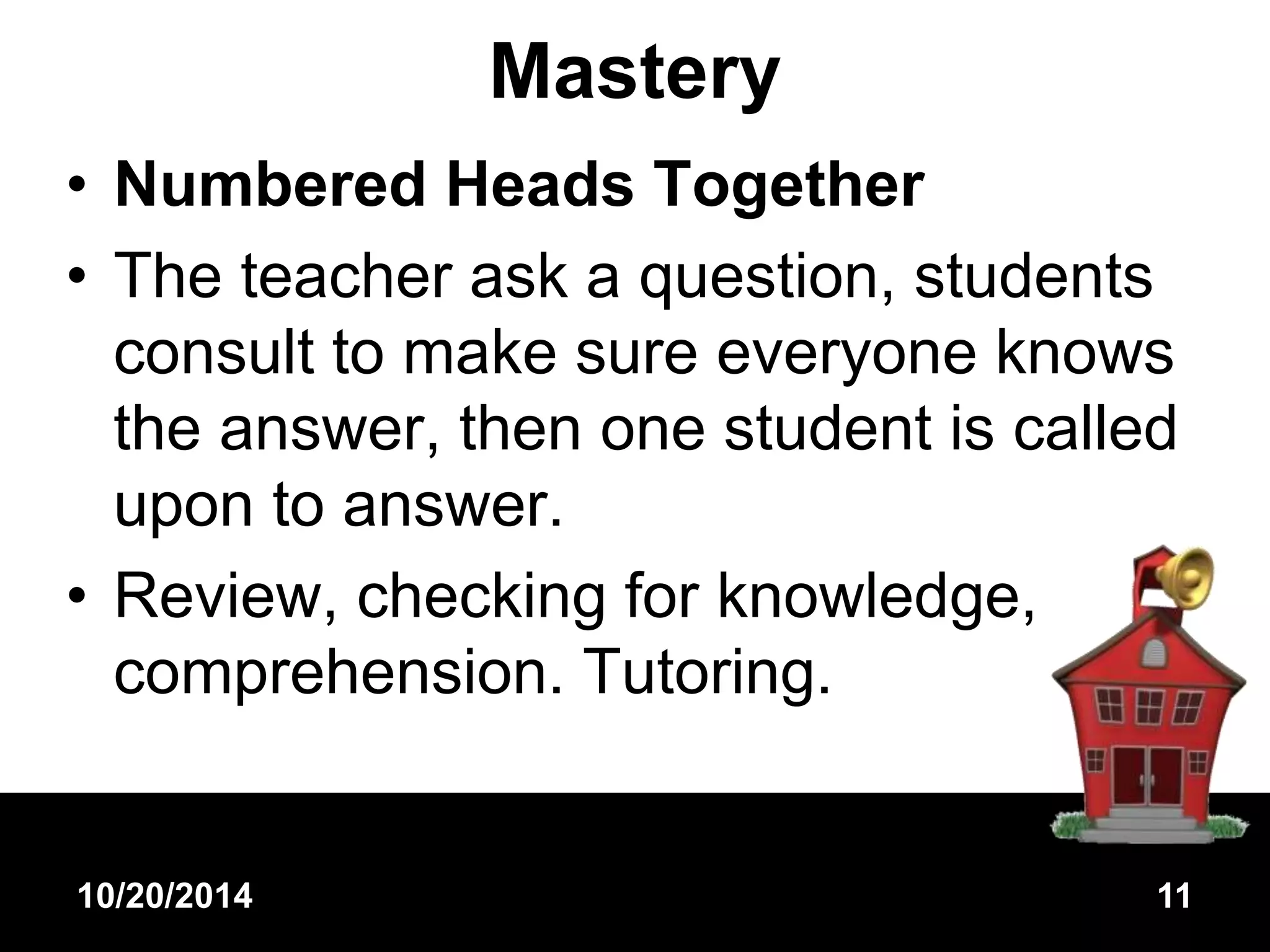 Mastery 
• Numbered Heads Together 
• The teacher ask a question, students 
consult to make sure everyone knows 
the answer, then one student is called 
upon to answer. 
• Review, checking for knowledge, 
comprehension. Tutoring. 
10/20/2014 11 
 