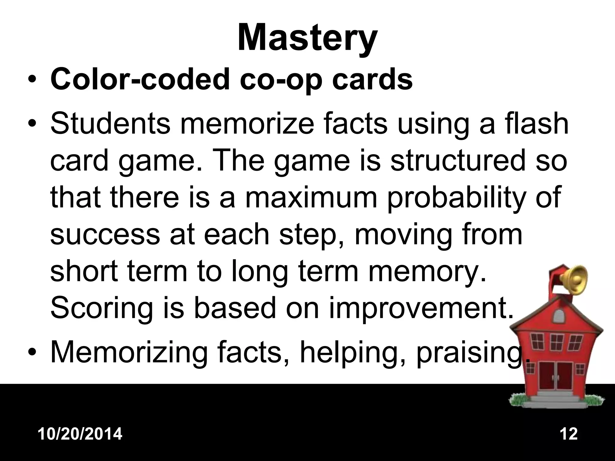 Mastery 
• Color-coded co-op cards 
• Students memorize facts using a flash 
card game. The game is structured so 
that there is a maximum probability of 
success at each step, moving from 
short term to long term memory. 
Scoring is based on improvement. 
• Memorizing facts, helping, praising. 
10/20/2014 12 
 