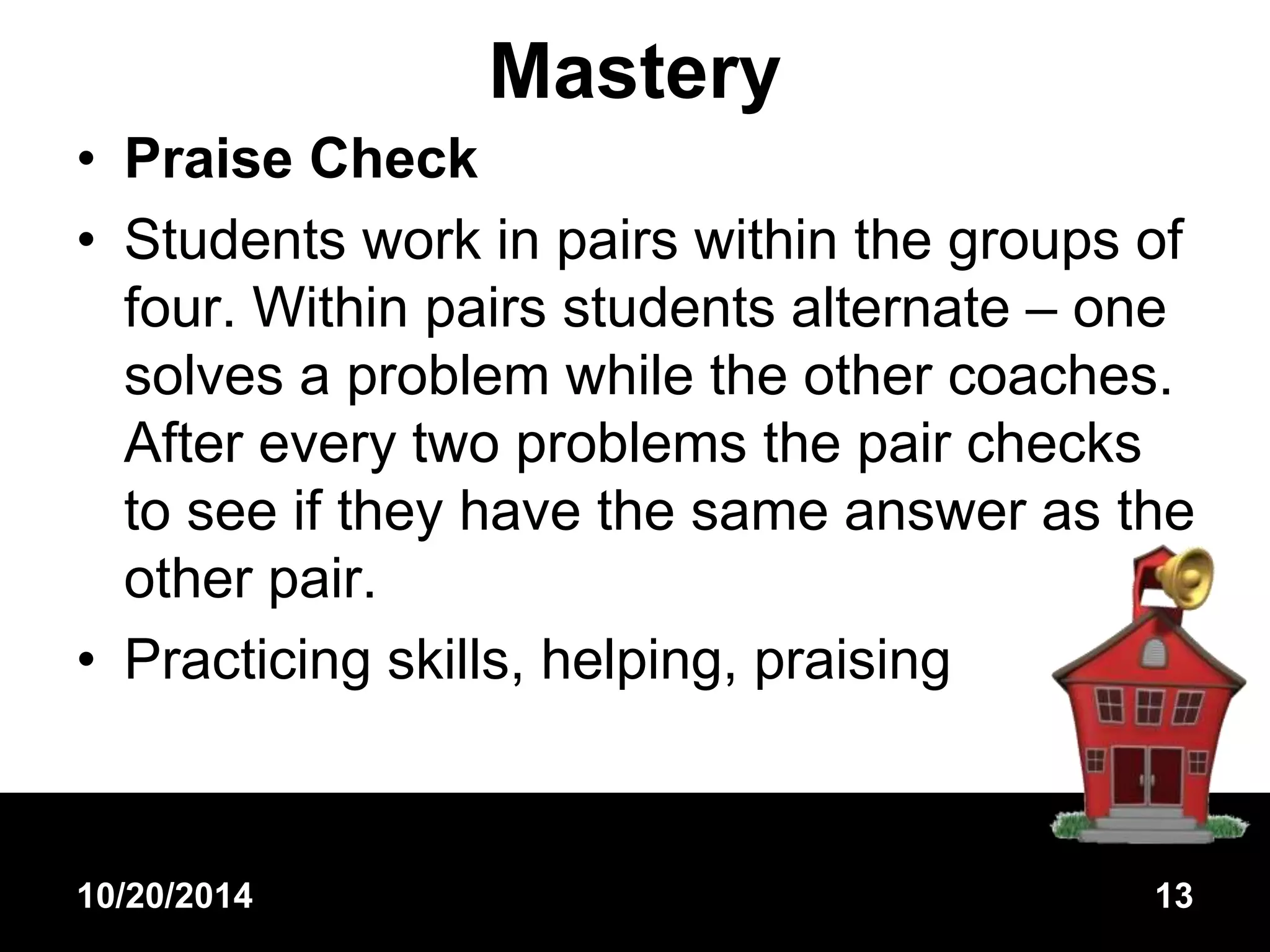Mastery 
• Praise Check 
• Students work in pairs within the groups of 
four. Within pairs students alternate – one 
solves a problem while the other coaches. 
After every two problems the pair checks 
to see if they have the same answer as the 
other pair. 
• Practicing skills, helping, praising 
10/20/2014 13 
 