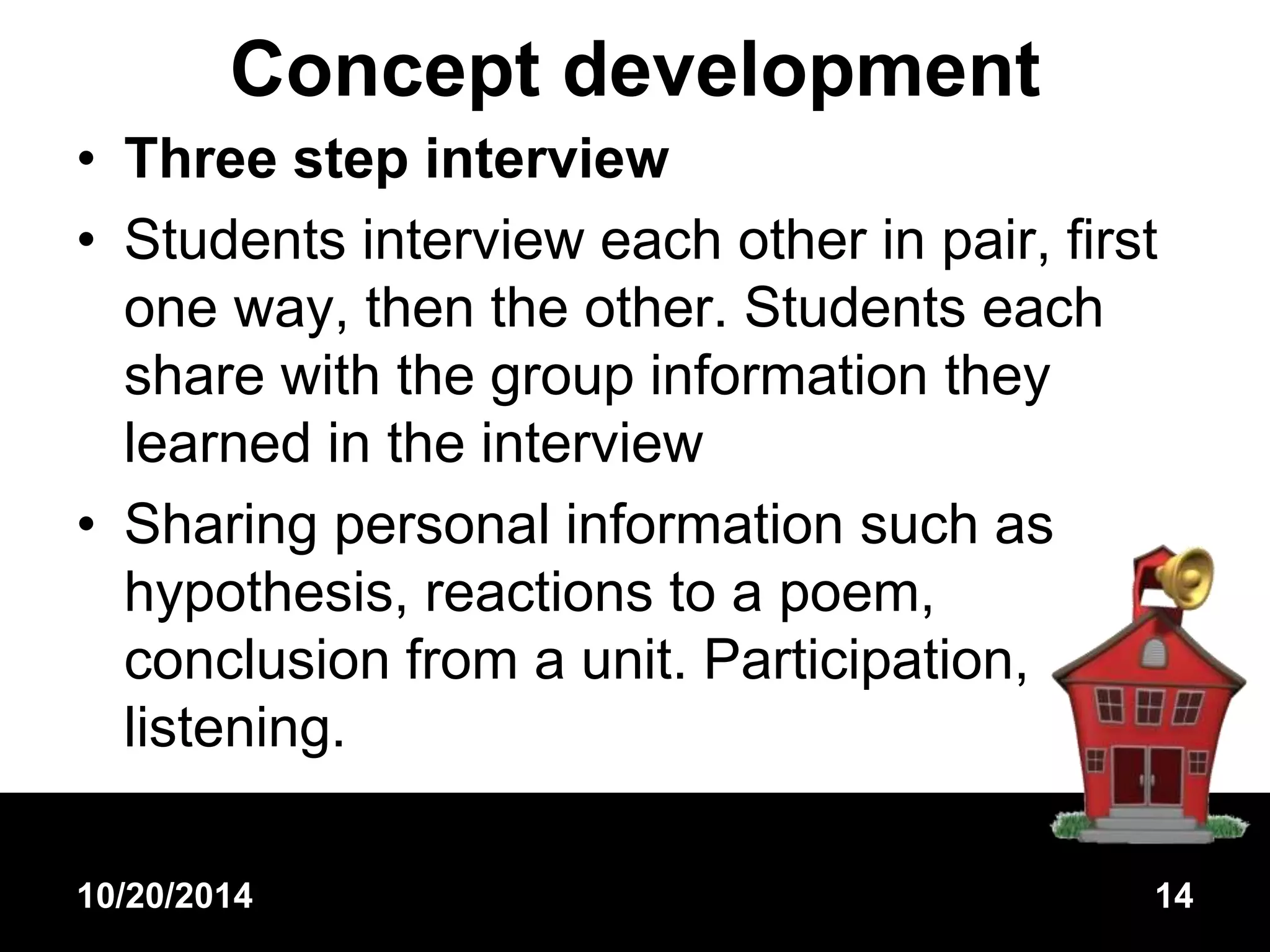 Concept development 
• Three step interview 
• Students interview each other in pair, first 
one way, then the other. Students each 
share with the group information they 
learned in the interview 
• Sharing personal information such as 
hypothesis, reactions to a poem, 
conclusion from a unit. Participation, 
listening. 
10/20/2014 14 
 
