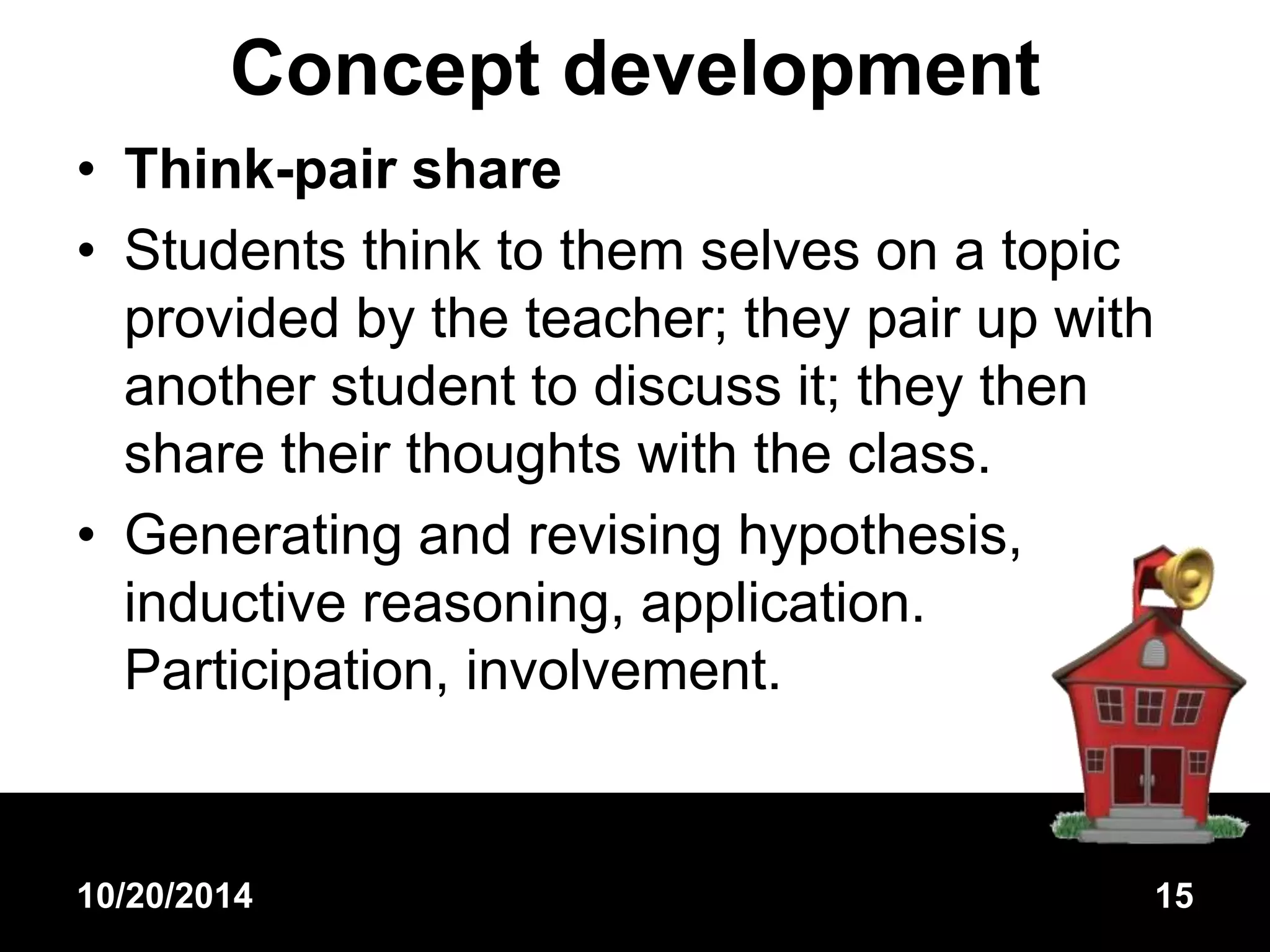 Concept development 
• Think-pair share 
• Students think to them selves on a topic 
provided by the teacher; they pair up with 
another student to discuss it; they then 
share their thoughts with the class. 
• Generating and revising hypothesis, 
inductive reasoning, application. 
Participation, involvement. 
10/20/2014 15 
 