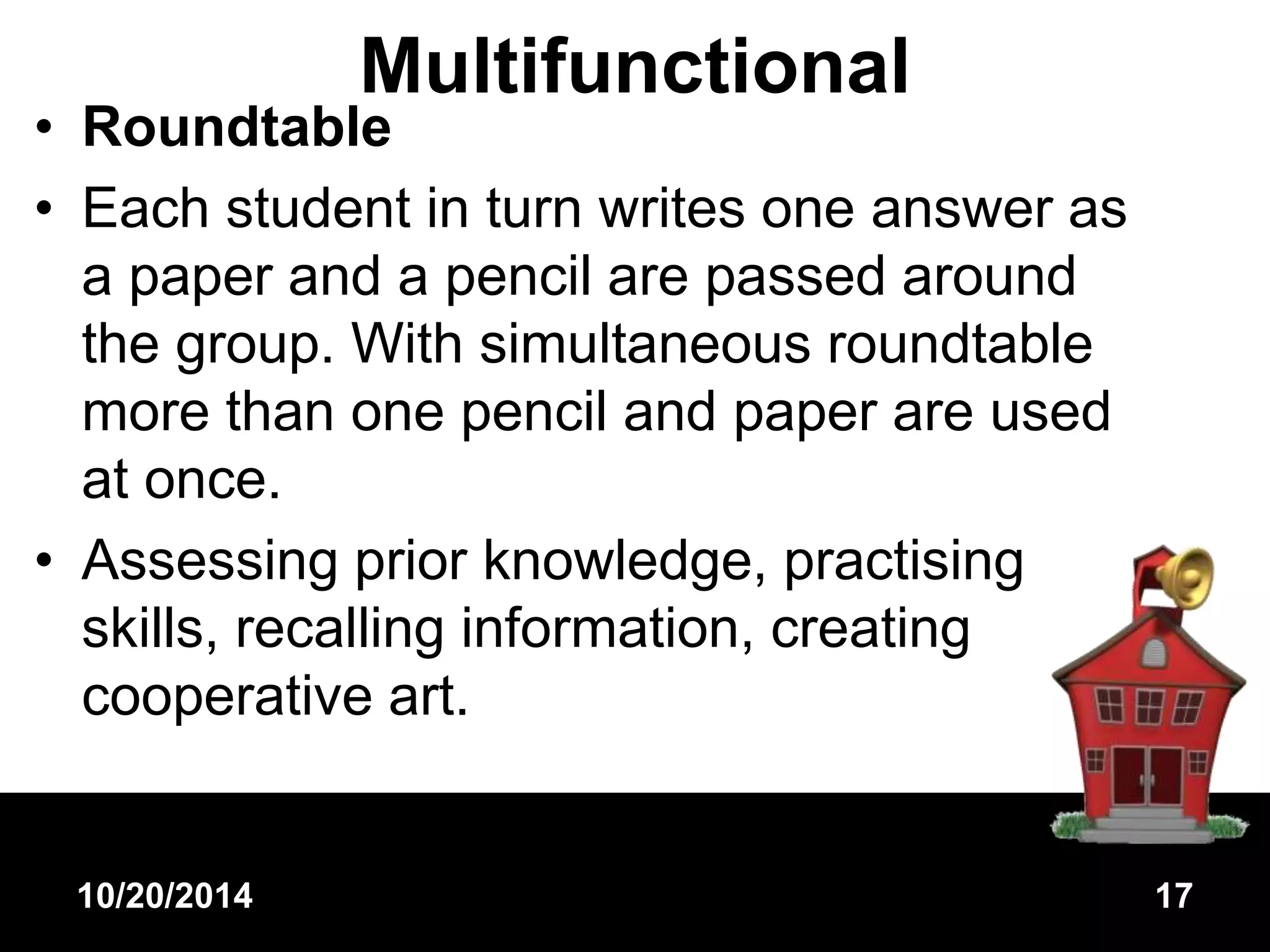 Multifunctional 
• Roundtable 
• Each student in turn writes one answer as 
a paper and a pencil are passed around 
the group. With simultaneous roundtable 
more than one pencil and paper are used 
at once. 
• Assessing prior knowledge, practising 
skills, recalling information, creating 
cooperative art. 
10/20/2014 17 
 