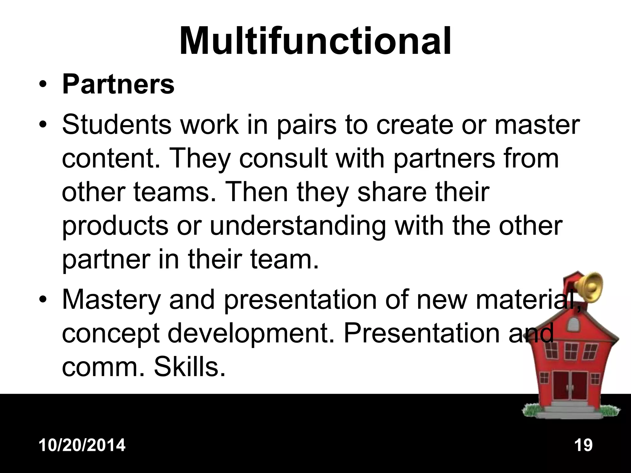 Multifunctional 
• Partners 
• Students work in pairs to create or master 
content. They consult with partners from 
other teams. Then they share their 
products or understanding with the other 
partner in their team. 
• Mastery and presentation of new material, 
concept development. Presentation and 
comm. Skills. 
10/20/2014 19 
 