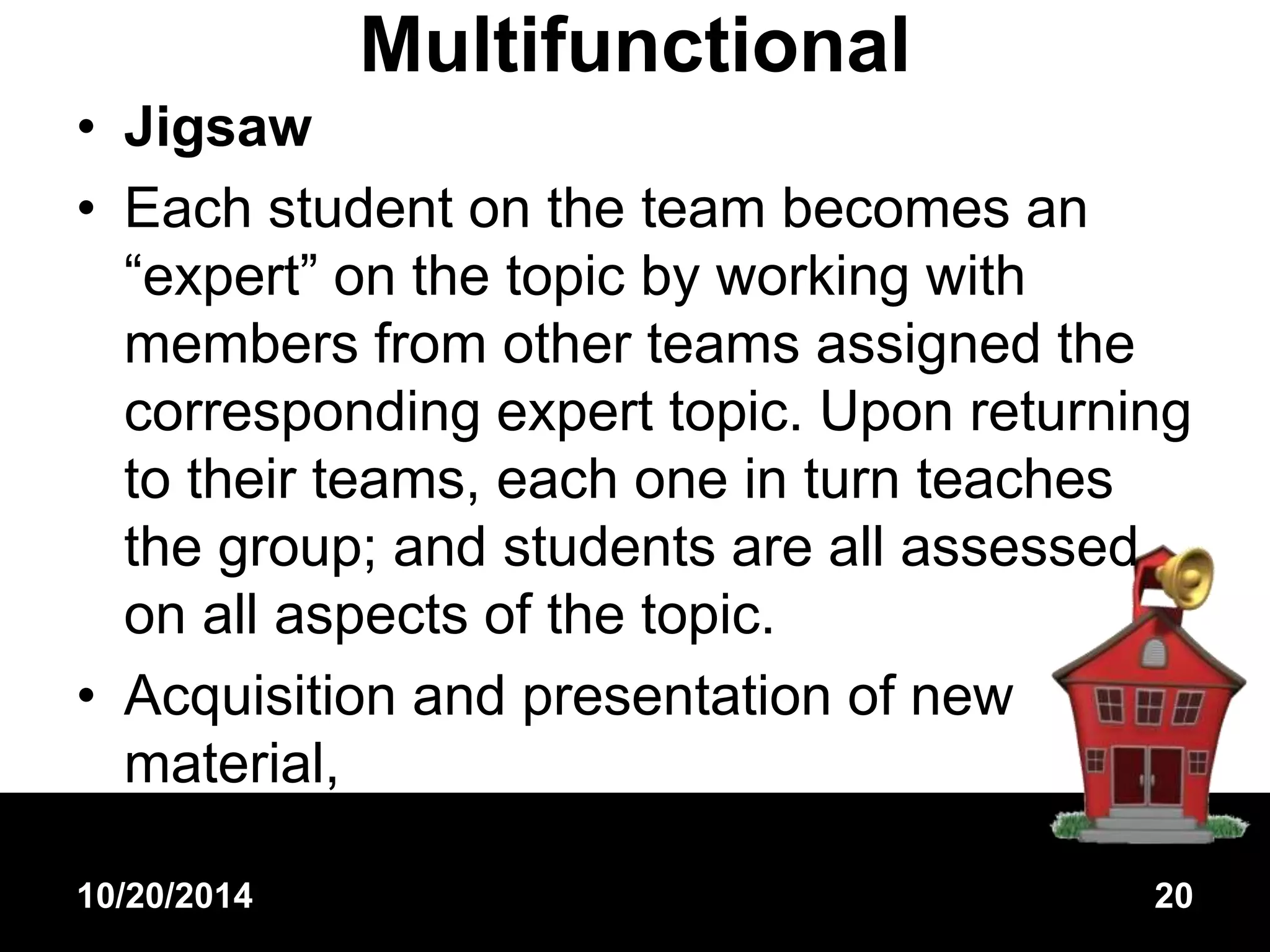 Multifunctional 
• Jigsaw 
• Each student on the team becomes an 
“expert” on the topic by working with 
members from other teams assigned the 
corresponding expert topic. Upon returning 
to their teams, each one in turn teaches 
the group; and students are all assessed 
on all aspects of the topic. 
• Acquisition and presentation of new 
material, 
10/20/2014 20 
 