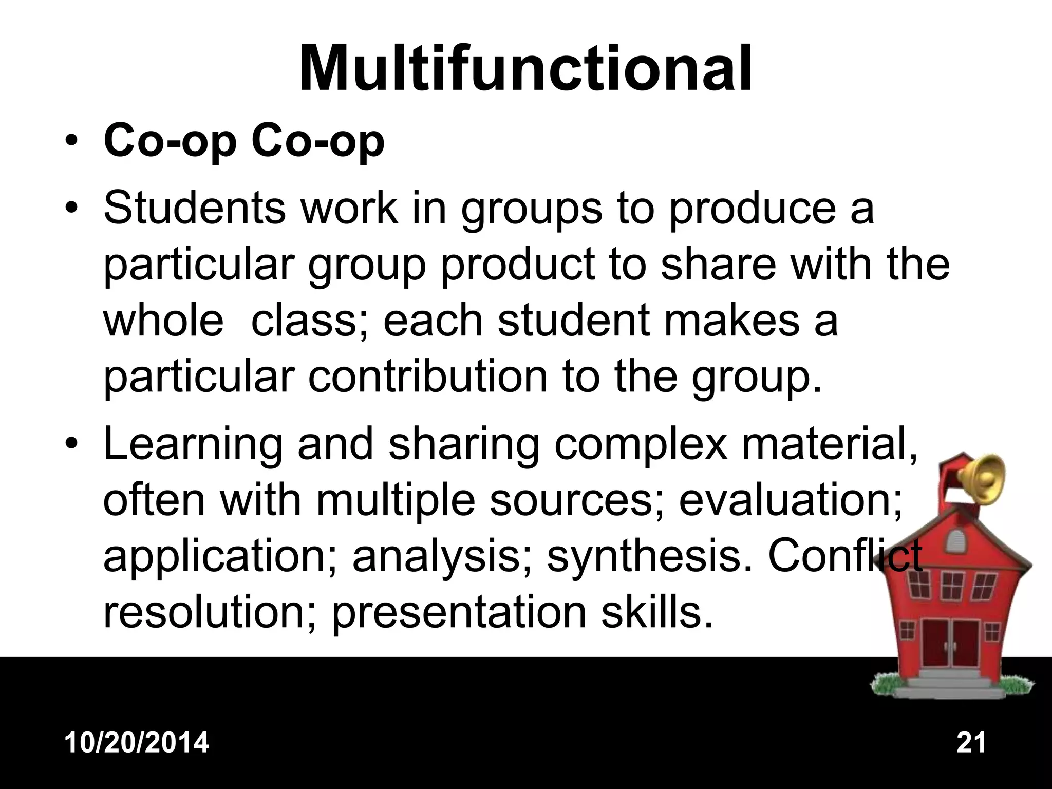 Multifunctional 
• Co-op Co-op 
• Students work in groups to produce a 
particular group product to share with the 
whole class; each student makes a 
particular contribution to the group. 
• Learning and sharing complex material, 
often with multiple sources; evaluation; 
application; analysis; synthesis. Conflict 
resolution; presentation skills. 
10/20/2014 21 
 