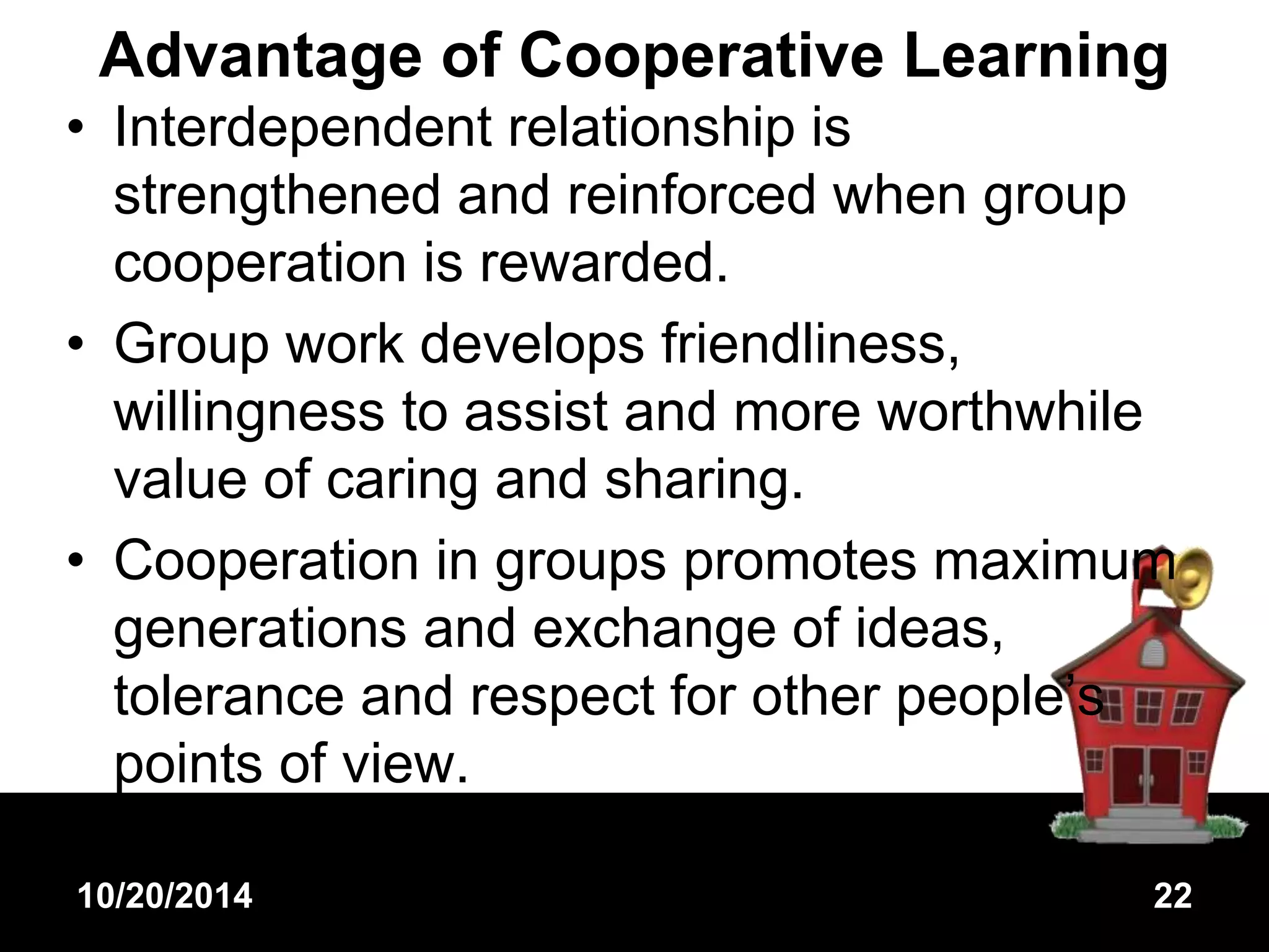 Advantage of Cooperative Learning 
• Interdependent relationship is 
strengthened and reinforced when group 
cooperation is rewarded. 
• Group work develops friendliness, 
willingness to assist and more worthwhile 
value of caring and sharing. 
• Cooperation in groups promotes maximum 
generations and exchange of ideas, 
tolerance and respect for other people’s 
points of view. 
10/20/2014 22 
 