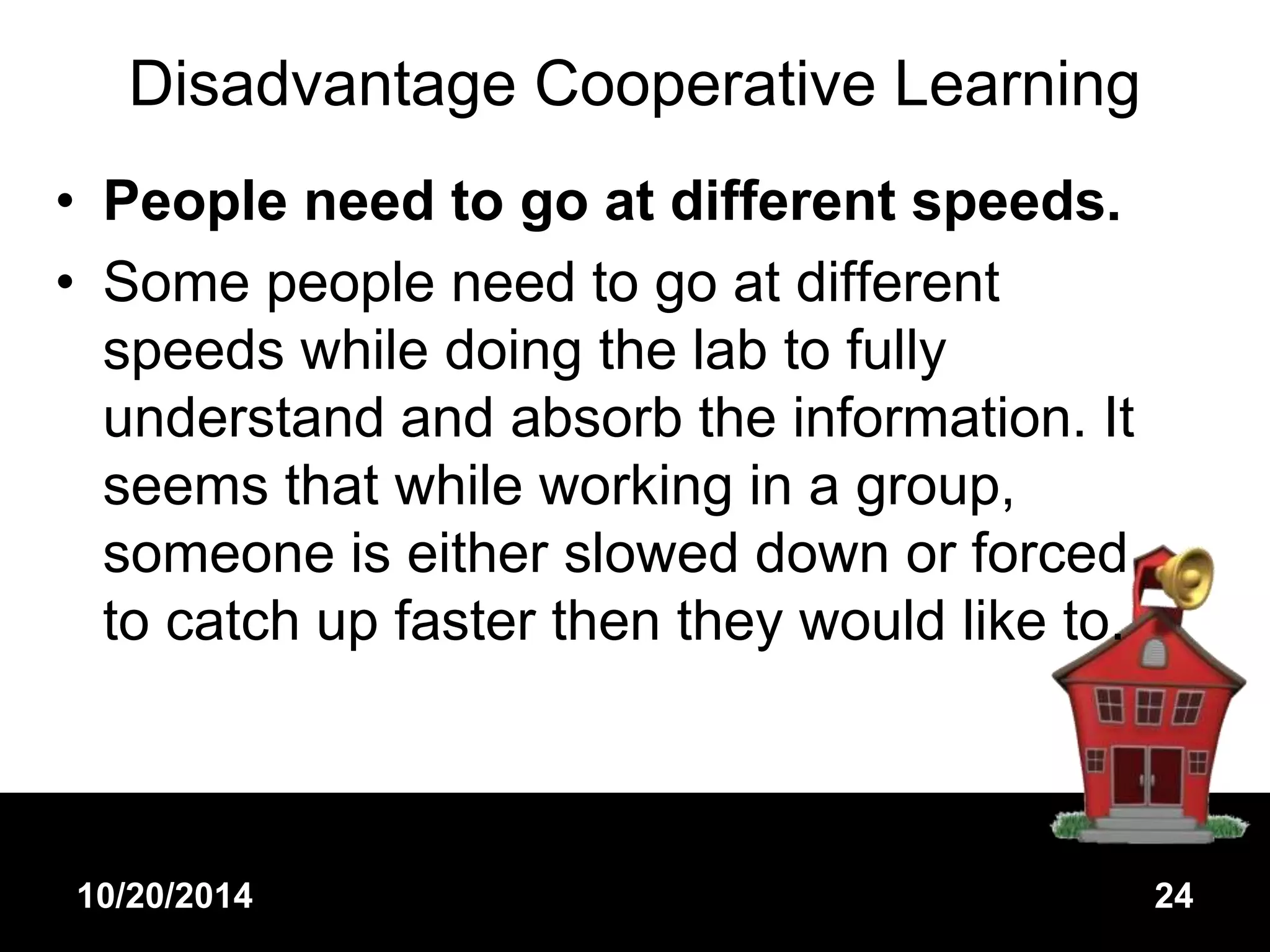 Disadvantage Cooperative Learning 
• People need to go at different speeds. 
• Some people need to go at different 
speeds while doing the lab to fully 
understand and absorb the information. It 
seems that while working in a group, 
someone is either slowed down or forced 
to catch up faster then they would like to. 
10/20/2014 24 
 