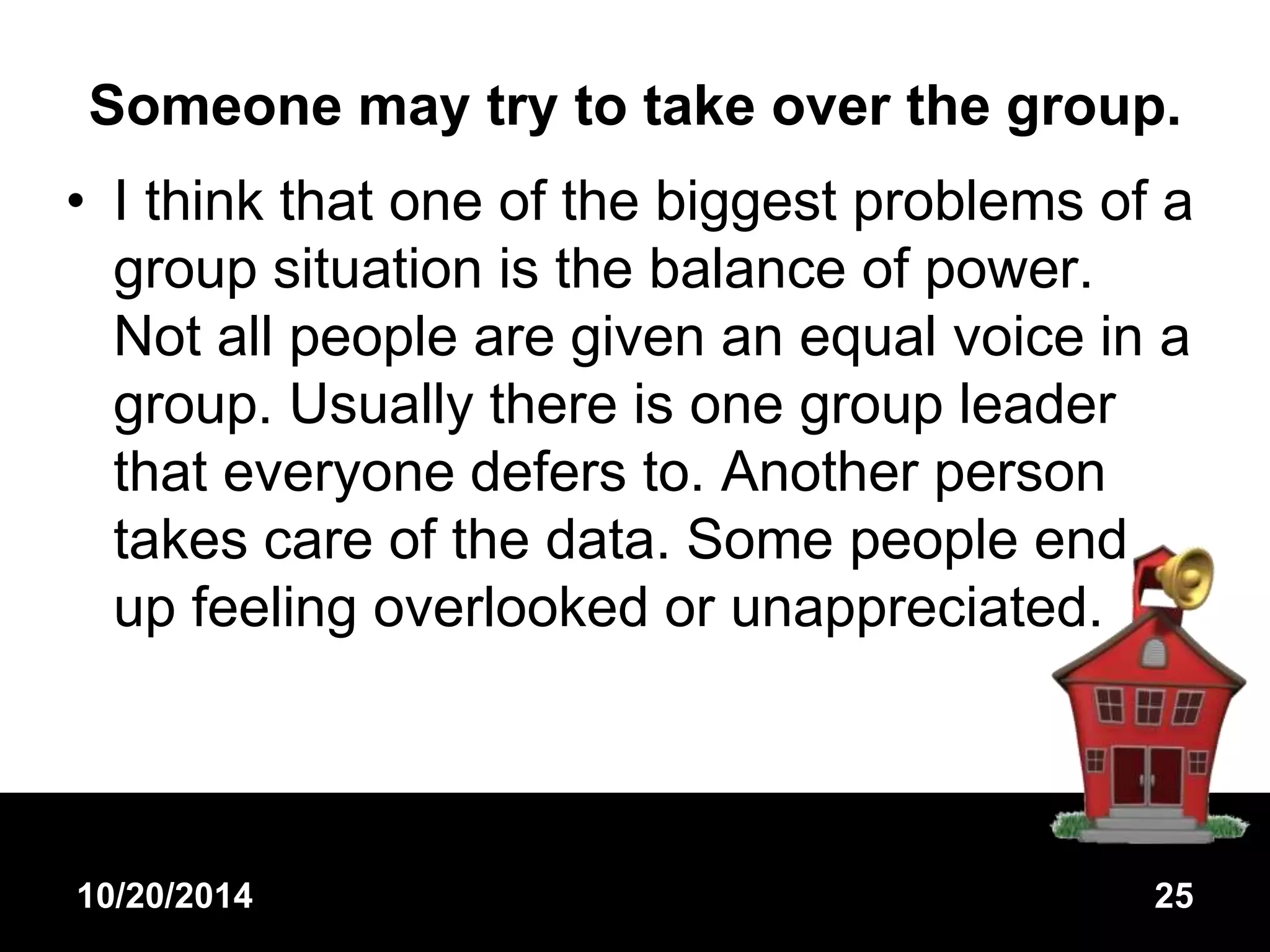 Someone may try to take over the group. 
• I think that one of the biggest problems of a 
group situation is the balance of power. 
Not all people are given an equal voice in a 
group. Usually there is one group leader 
that everyone defers to. Another person 
takes care of the data. Some people end 
up feeling overlooked or unappreciated. 
10/20/2014 25 
 