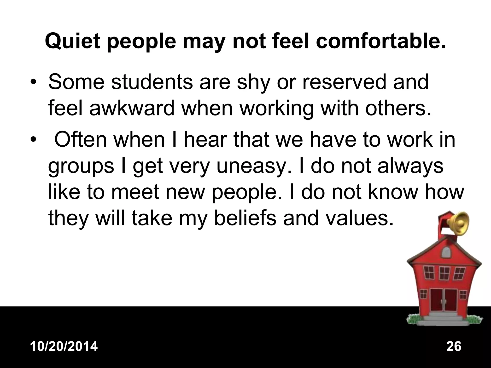 Quiet people may not feel comfortable. 
• Some students are shy or reserved and 
feel awkward when working with others. 
• Often when I hear that we have to work in 
groups I get very uneasy. I do not always 
like to meet new people. I do not know how 
they will take my beliefs and values. 
10/20/2014 26 
 