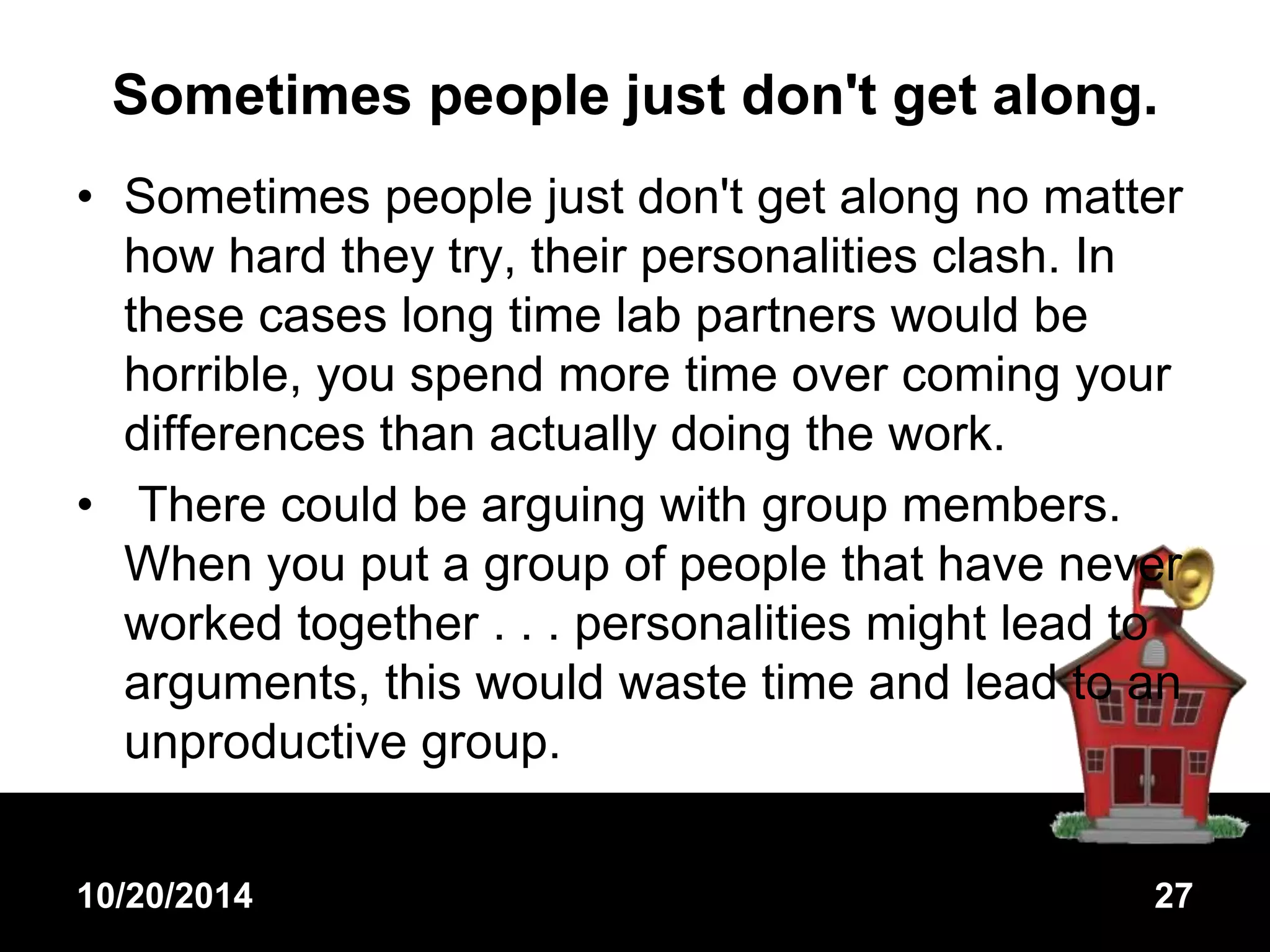Sometimes people just don't get along. 
• Sometimes people just don't get along no matter 
how hard they try, their personalities clash. In 
these cases long time lab partners would be 
horrible, you spend more time over coming your 
differences than actually doing the work. 
• There could be arguing with group members. 
When you put a group of people that have never 
worked together . . . personalities might lead to 
arguments, this would waste time and lead to an 
unproductive group. 
10/20/2014 27 
 