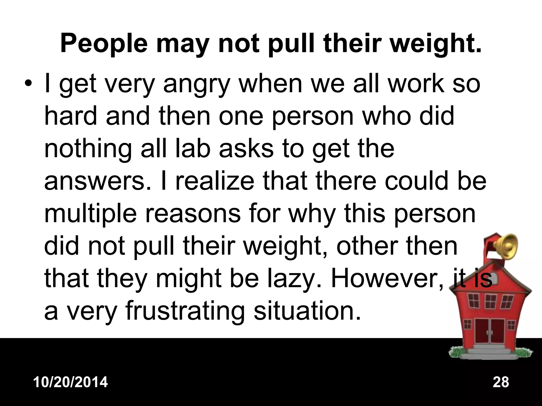People may not pull their weight. 
• I get very angry when we all work so 
hard and then one person who did 
nothing all lab asks to get the 
answers. I realize that there could be 
multiple reasons for why this person 
did not pull their weight, other then 
that they might be lazy. However, it is 
a very frustrating situation. 
10/20/2014 28 
 