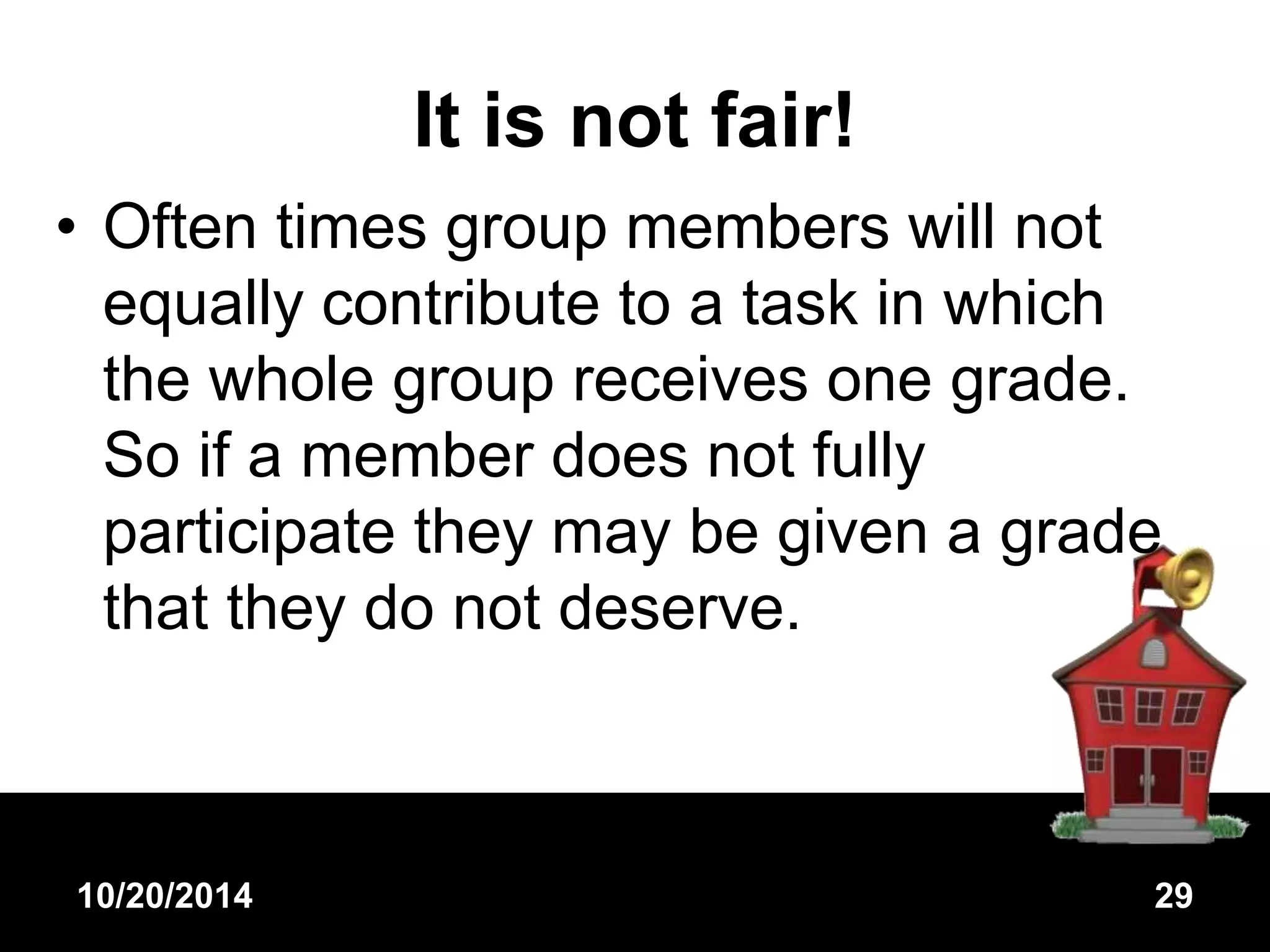 It is not fair! 
• Often times group members will not 
equally contribute to a task in which 
the whole group receives one grade. 
So if a member does not fully 
participate they may be given a grade 
that they do not deserve. 
10/20/2014 29 
 