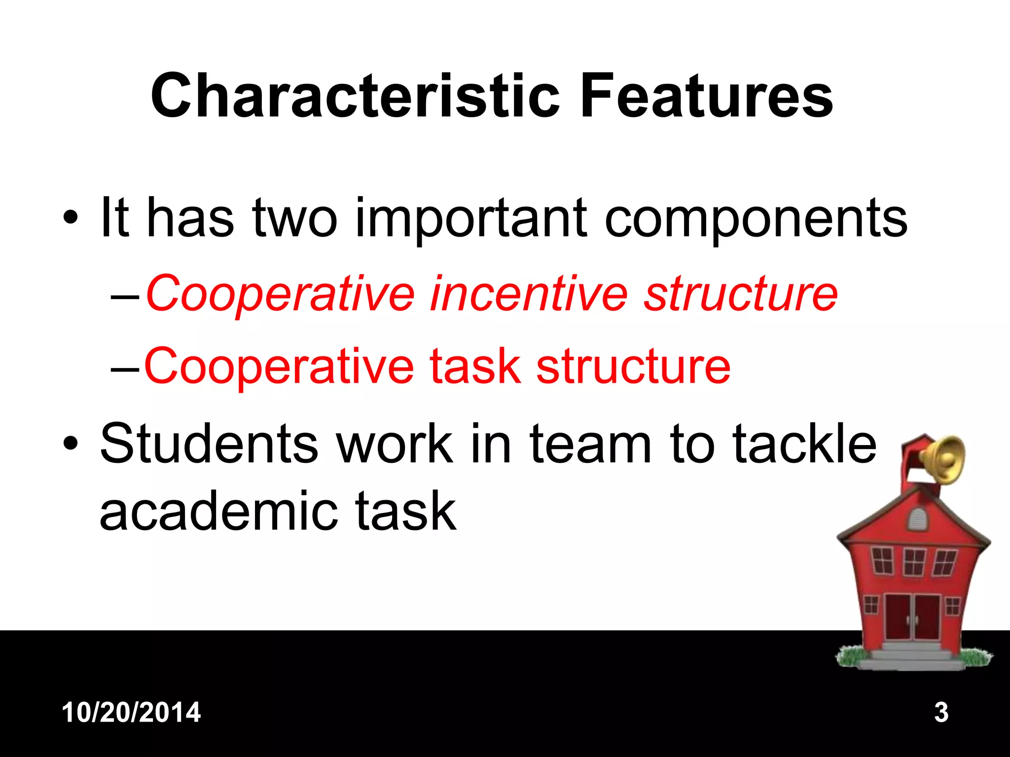 Characteristic Features 
• It has two important components 
–Cooperative incentive structure 
–Cooperative task structure 
• Students work in team to tackle 
academic task 
10/20/2014 3 
 