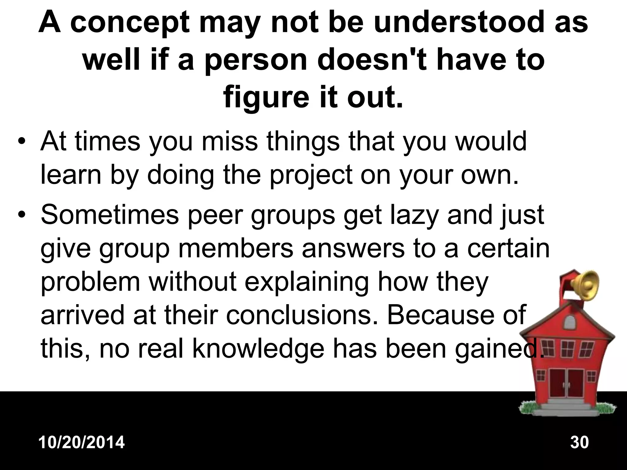 A concept may not be understood as 
well if a person doesn't have to 
figure it out. 
• At times you miss things that you would 
learn by doing the project on your own. 
• Sometimes peer groups get lazy and just 
give group members answers to a certain 
problem without explaining how they 
arrived at their conclusions. Because of 
this, no real knowledge has been gained. 
10/20/2014 30 
 