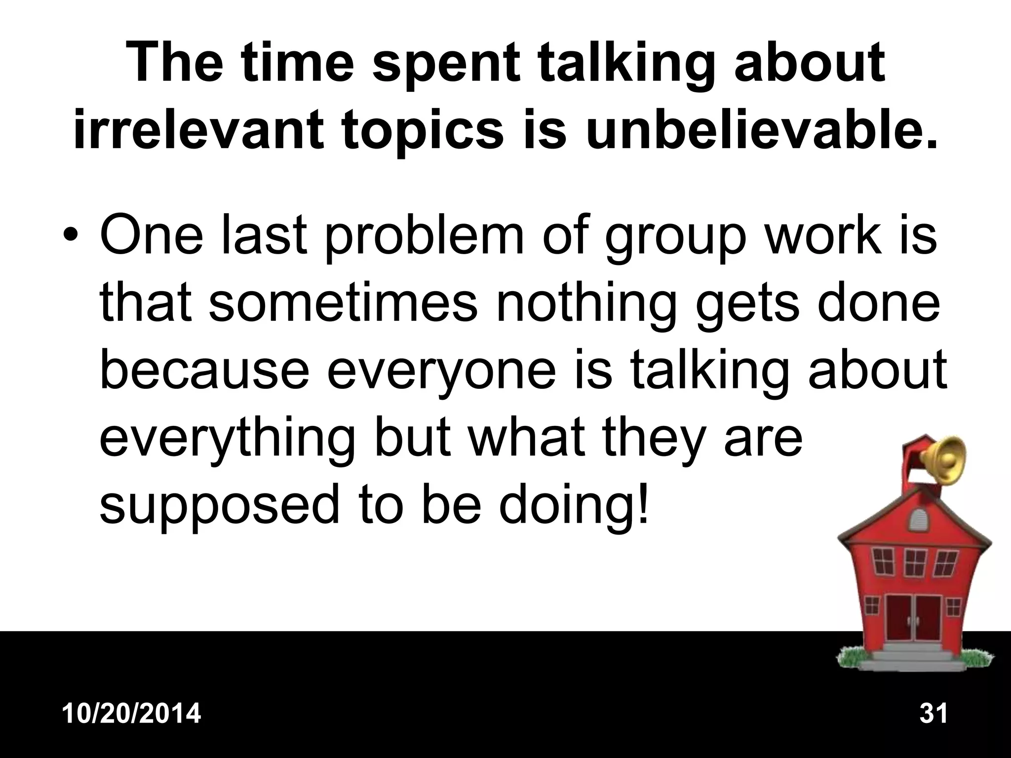 The time spent talking about 
irrelevant topics is unbelievable. 
• One last problem of group work is 
that sometimes nothing gets done 
because everyone is talking about 
everything but what they are 
supposed to be doing! 
10/20/2014 31 
 