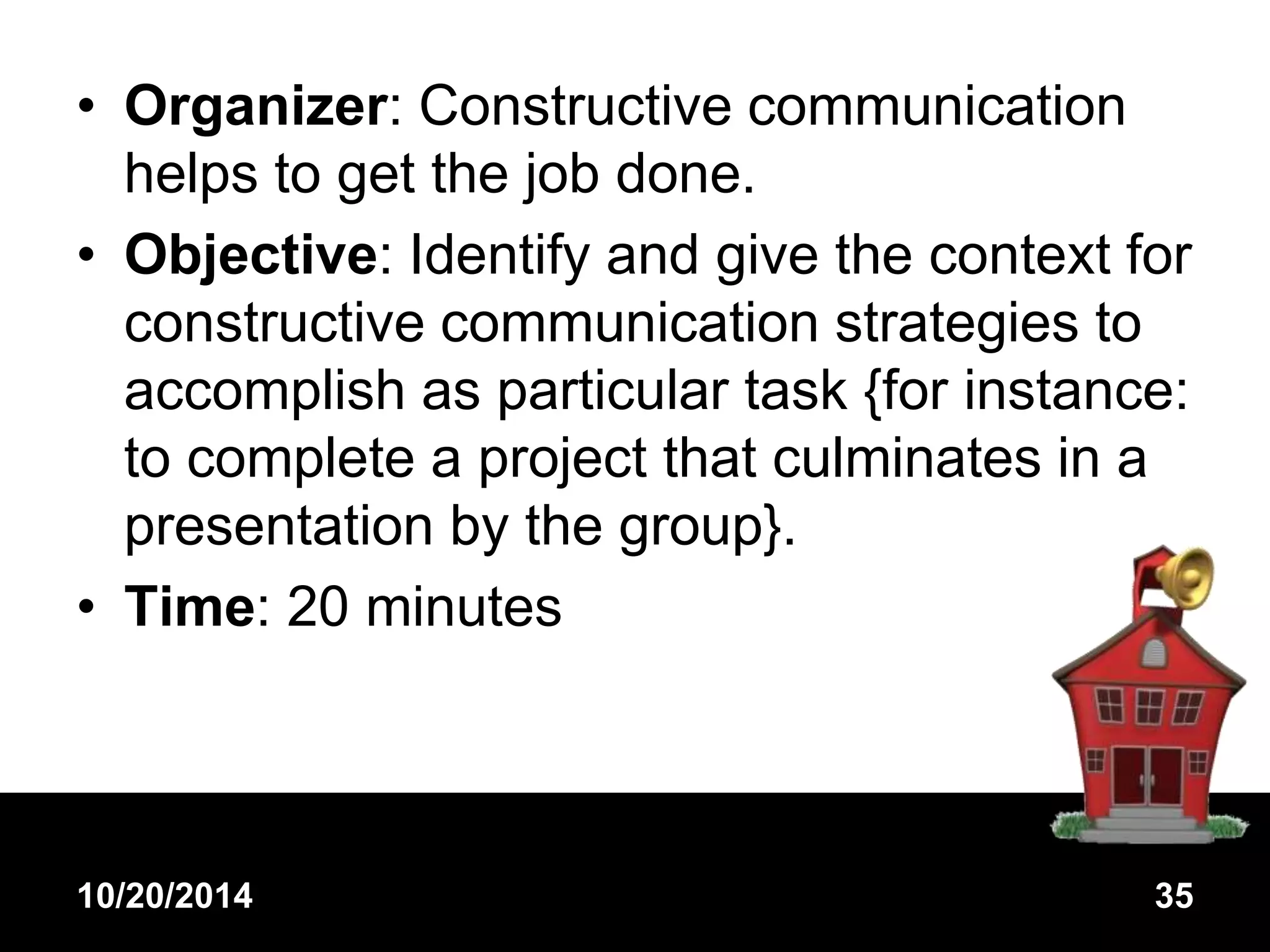 • Organizer: Constructive communication 
helps to get the job done. 
• Objective: Identify and give the context for 
constructive communication strategies to 
accomplish as particular task {for instance: 
to complete a project that culminates in a 
presentation by the group}. 
• Time: 20 minutes 
10/20/2014 35 
 