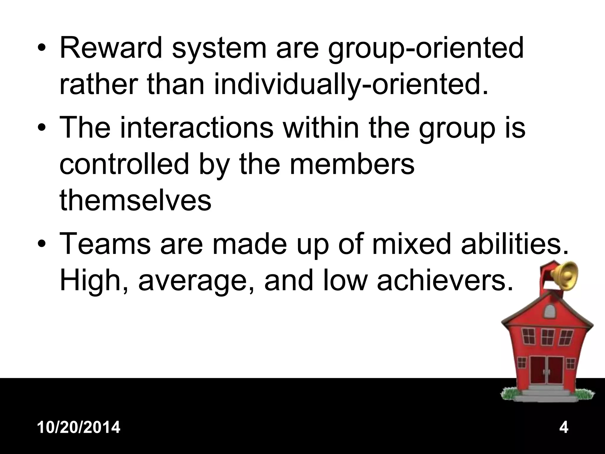 • Reward system are group-oriented 
rather than individually-oriented. 
• The interactions within the group is 
controlled by the members 
themselves 
• Teams are made up of mixed abilities. 
High, average, and low achievers. 
10/20/2014 4 
 