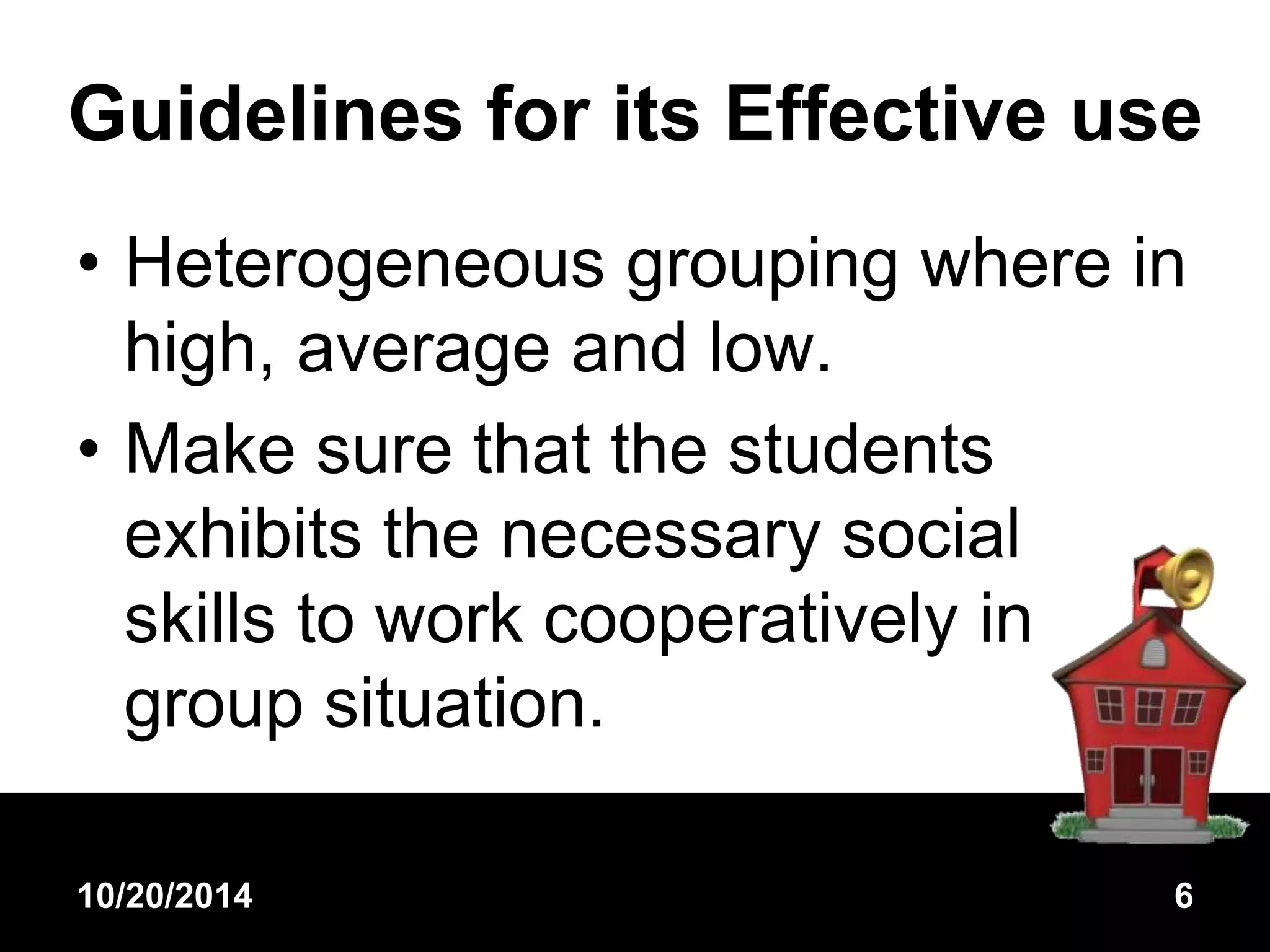 Guidelines for its Effective use 
• Heterogeneous grouping where in 
high, average and low. 
• Make sure that the students 
exhibits the necessary social 
skills to work cooperatively in 
group situation. 
10/20/2014 6 
 