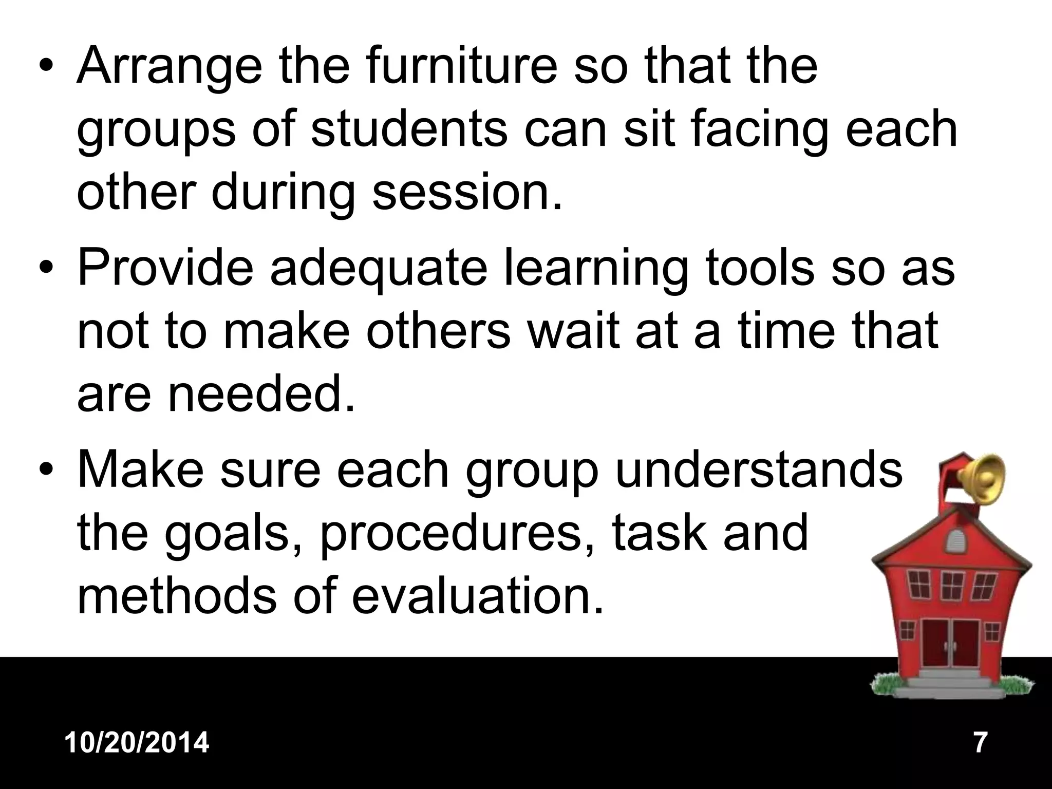• Arrange the furniture so that the 
groups of students can sit facing each 
other during session. 
• Provide adequate learning tools so as 
not to make others wait at a time that 
are needed. 
• Make sure each group understands 
the goals, procedures, task and 
methods of evaluation. 
10/20/2014 7 
 