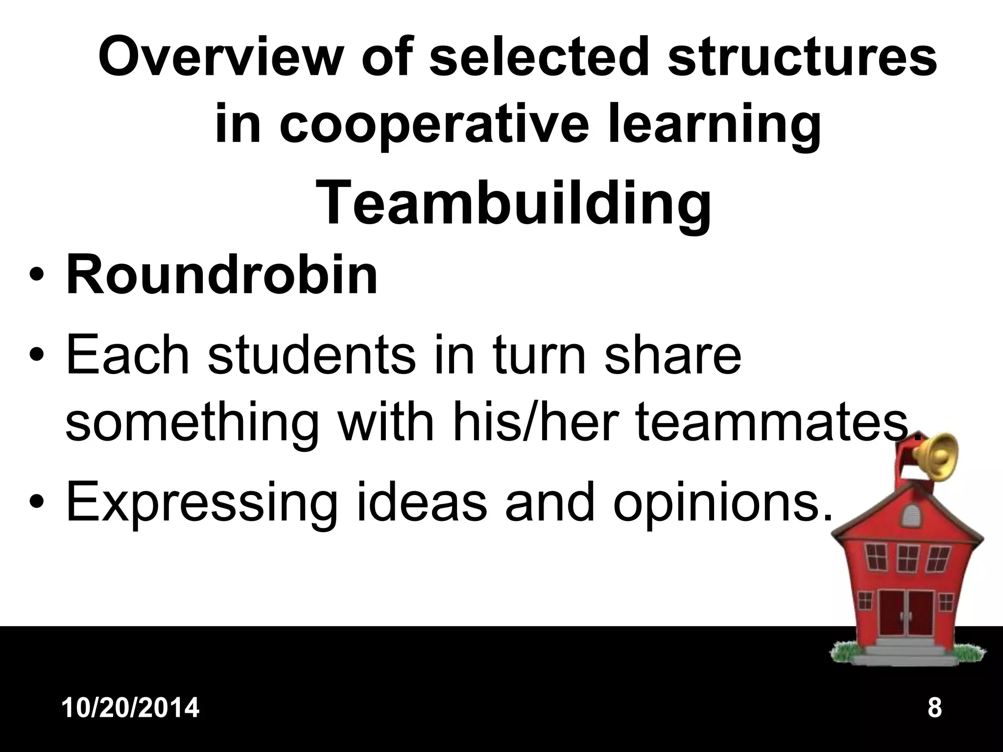 Overview of selected structures 
in cooperative learning 
Teambuilding 
• Roundrobin 
• Each students in turn share 
something with his/her teammates. 
• Expressing ideas and opinions. 
10/20/2014 8 
 