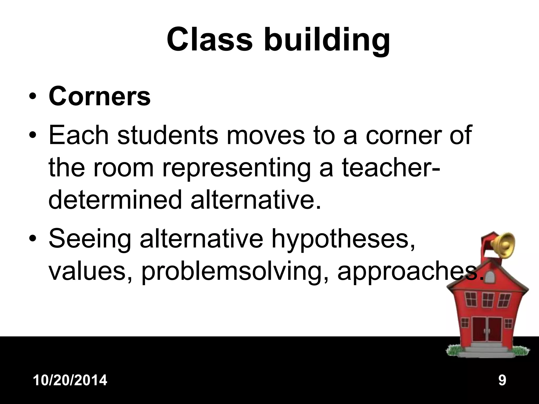 Class building 
• Corners 
• Each students moves to a corner of 
the room representing a teacher-determined 
alternative. 
• Seeing alternative hypotheses, 
values, problemsolving, approaches. 
10/20/2014 9 
 